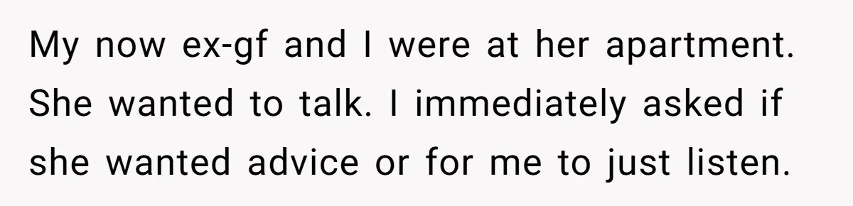 My now ex-gf and I were at her apartment. She wanted to talk. I immediately asked if she wanted advice or for me to just listen.