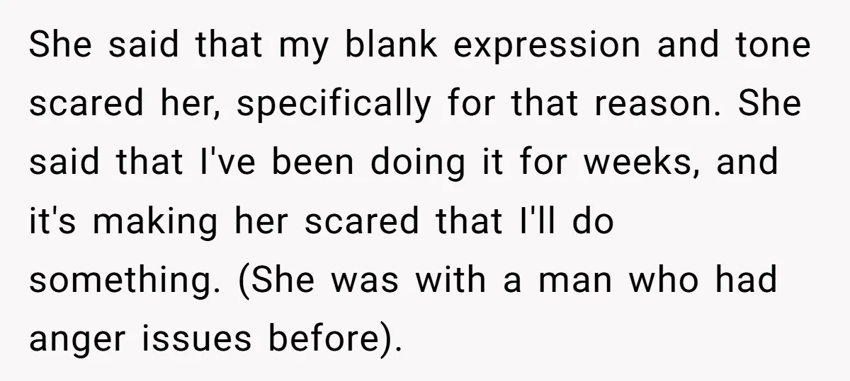 She said that my blank expression and tone scared her, specifically for that reason. She said that I've been doing it for weeks, and it's making her scared that I'll...