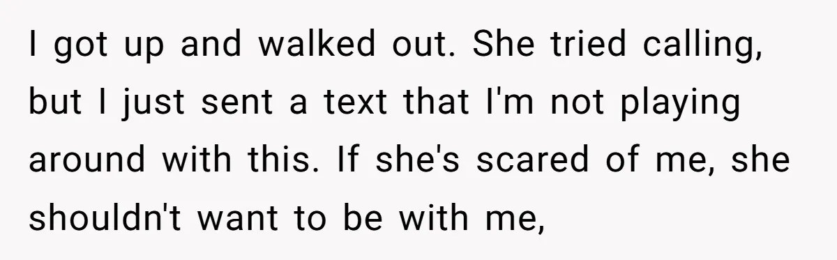 I got up and walked out. She tried calling, but I just sent a text that I'm not playing around with this. If she's scared of me, she shouldn't want...