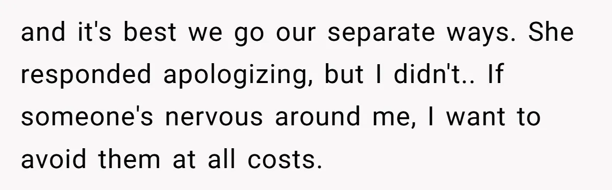 and it's best we go our separate ways. She responded apologizing, but I didn't.. If someone's nervous around me, I want to avoid them at all costs.