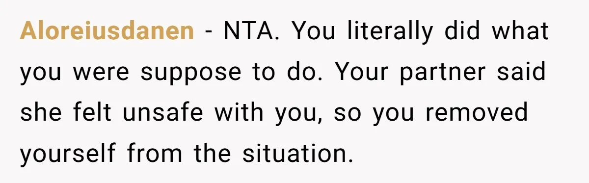 Aloreiusdanen − NTA. You literally did what you were suppose to do. Your partner said she felt unsafe with you, so you removed yourself from the situation.