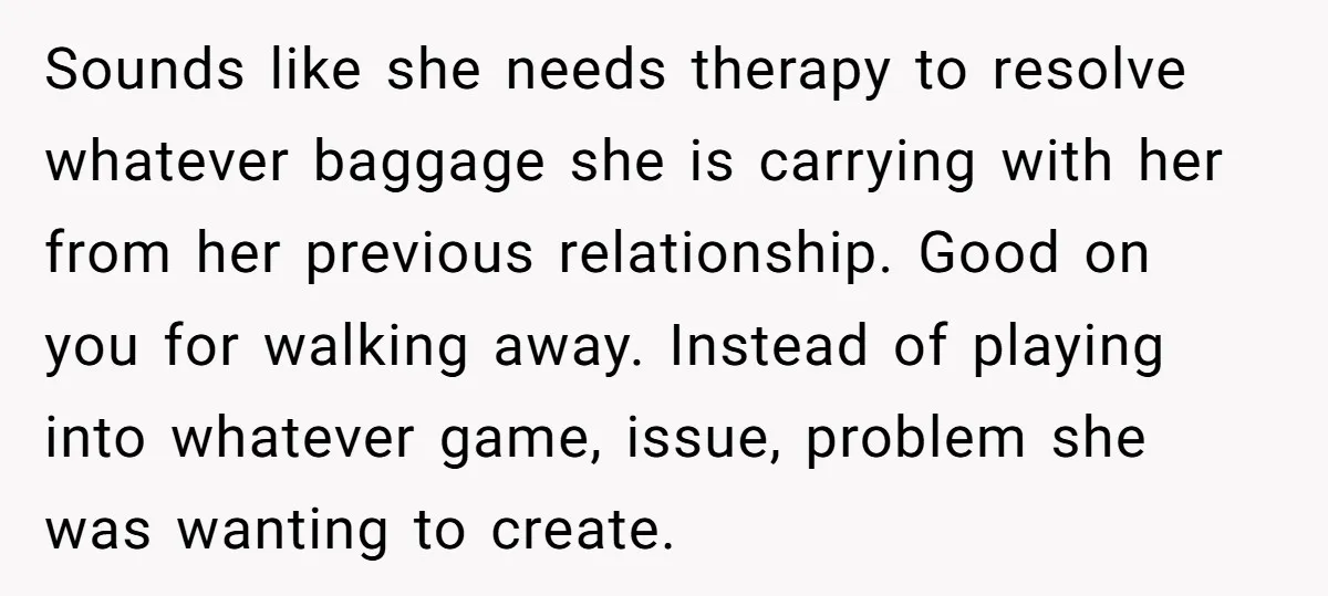Sounds like she needs therapy to resolve whatever baggage she is carrying with her from her previous relationship. Good on you for walking away. Instead of playing into whatever game,...