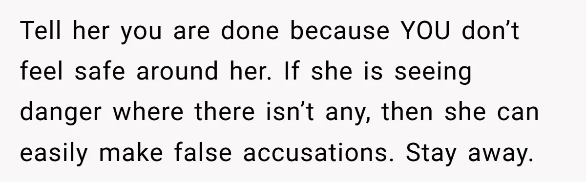 Tell her you are done because YOU don’t feel safe around her. If she is seeing danger where there isn’t any, then she can easily make false accusations. Stay away.