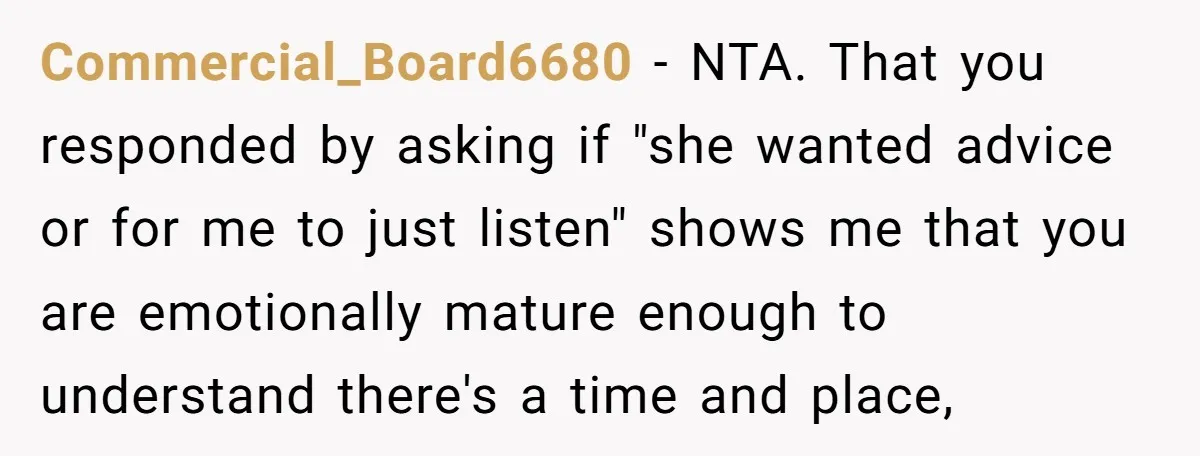 Commercial_Board6680 − NTA. That you responded by asking if "she wanted advice or for me to just listen" shows me that you are emotionally mature enough to understand there's a...