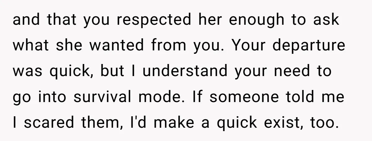 and that you respected her enough to ask what she wanted from you. Your departure was quick, but I understand your need to go into survival mode. If someone told...