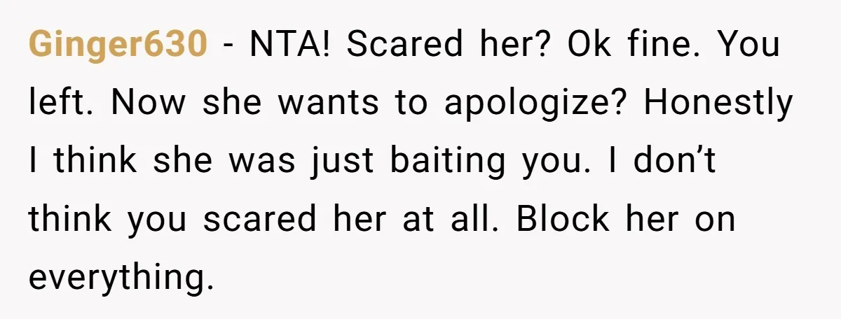 Ginger630 − NTA! Scared her? Ok fine. You left. Now she wants to apologize? Honestly I think she was just baiting you. I don’t think you scared her at all....
