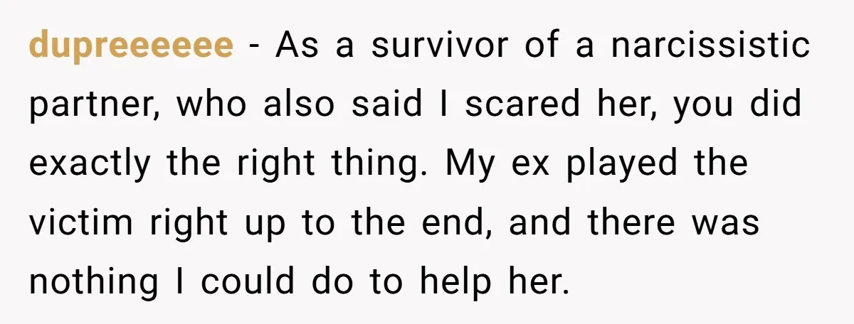 dupreeeeee − As a survivor of a narcissistic partner, who also said I scared her, you did exactly the right thing. My ex played the victim right up to the...