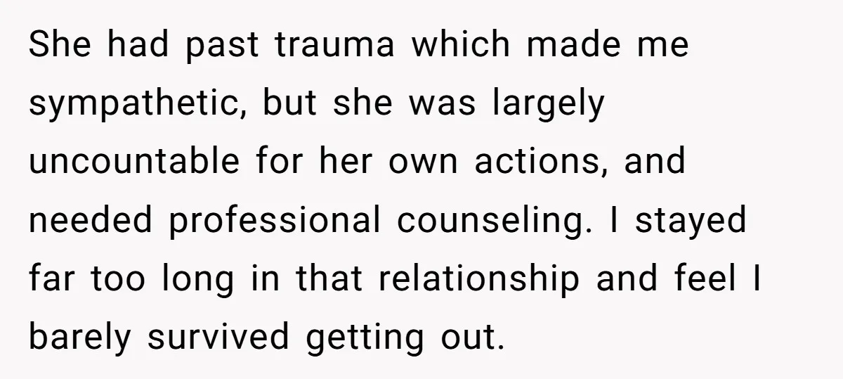 She had past trauma which made me sympathetic, but she was largely uncountable for her own actions, and needed professional counseling. I stayed far too long in that relationship and...
