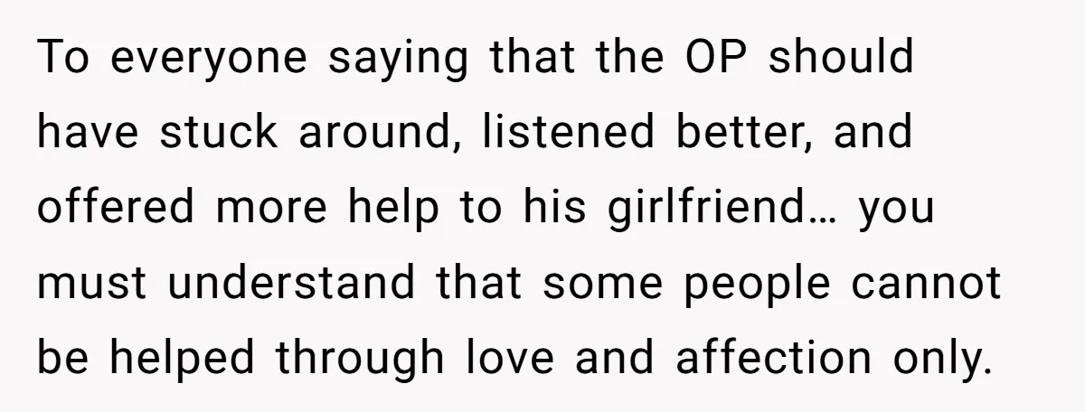 To everyone saying that the OP should have stuck around, listened better, and offered more help to his girlfriend… you must understand that some people cannot be helped through love...