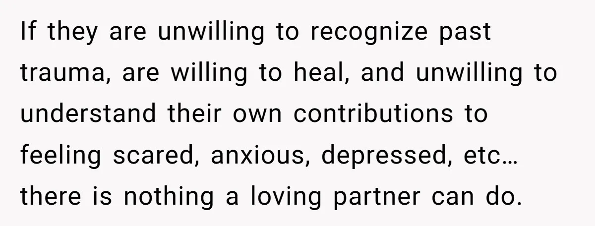 If they are unwilling to recognize past trauma, are willing to heal, and unwilling to understand their own contributions to feeling scared, anxious, depressed, etc…there is nothing a loving partner...