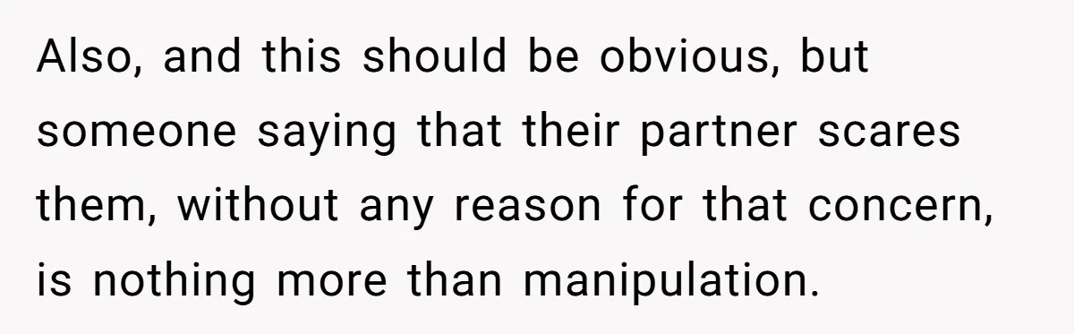 Also, and this should be obvious, but someone saying that their partner scares them, without any reason for that concern, is nothing more than manipulation.