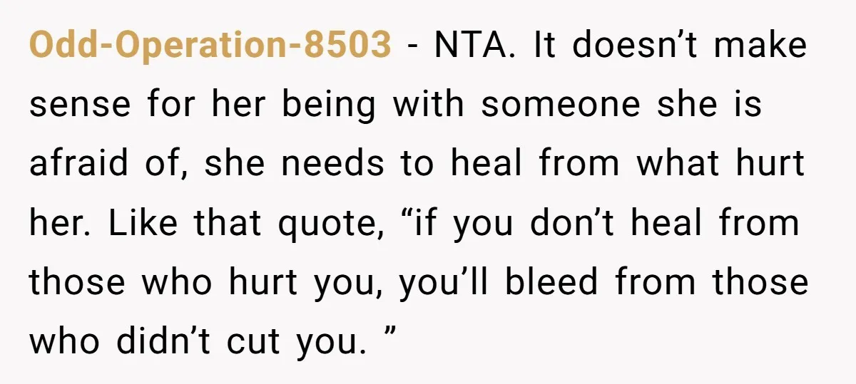 Odd-Operation-8503 − NTA. It doesn’t make sense for her being with someone she is afraid of, she needs to heal from what hurt her. Like that quote, “if you don’t...