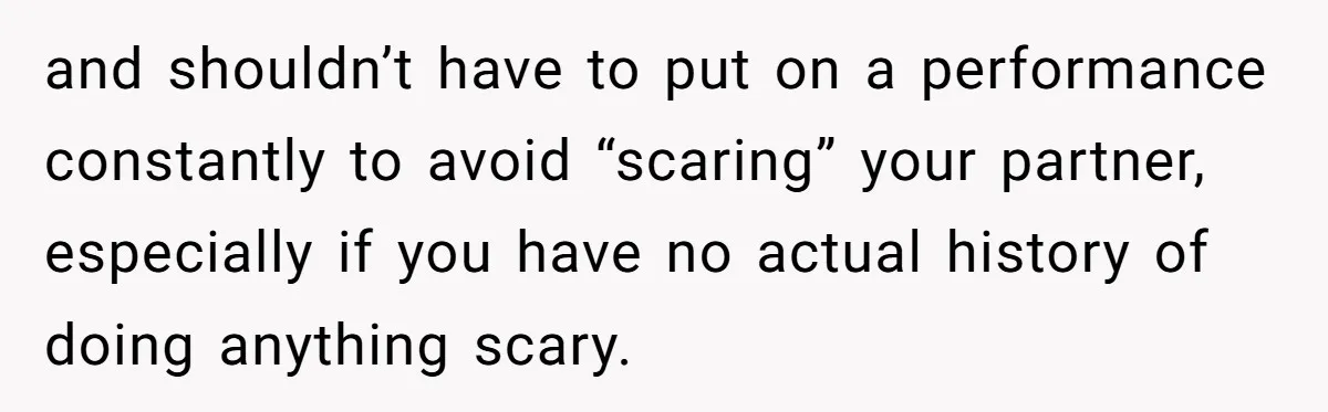 and shouldn’t have to put on a performance constantly to avoid “scaring” your partner, especially if you have no actual history of doing anything scary.