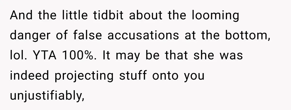 And the little tidbit about the looming danger of false accusations at the bottom, lol. YTA 100%. It may be that she was indeed projecting stuff onto you unjustifiably,