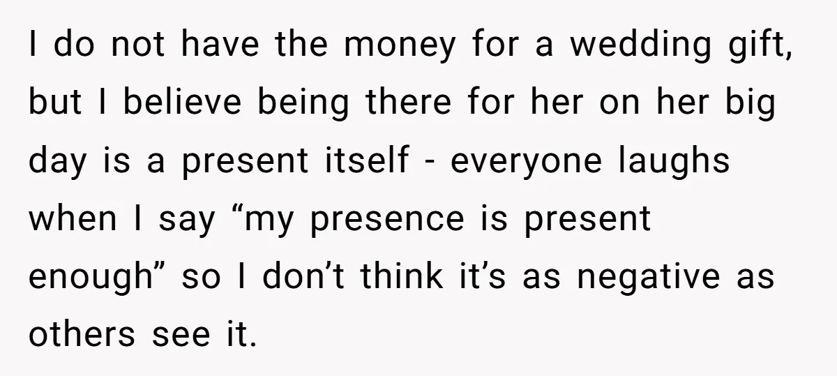 I do not have the money for a wedding gift, but I believe being there for her on her big day is a present itself - everyone laughs when I...
