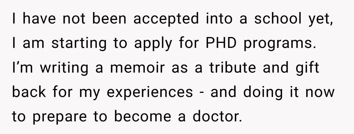 I have not been accepted into a school yet, I am starting to apply for PHD programs. I’m writing a memoir as a tribute and gift back for my experiences...