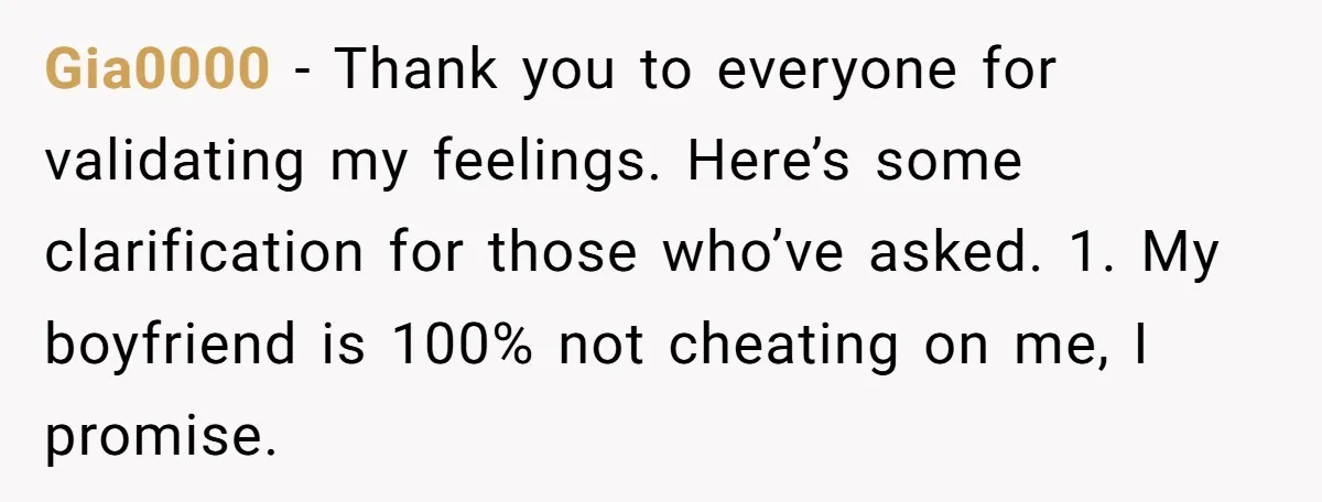 Gia0000 − Thank you to everyone for validating my feelings. Here’s some clarification for those who’ve asked. 1. My boyfriend is 100% not cheating on me, I promise.