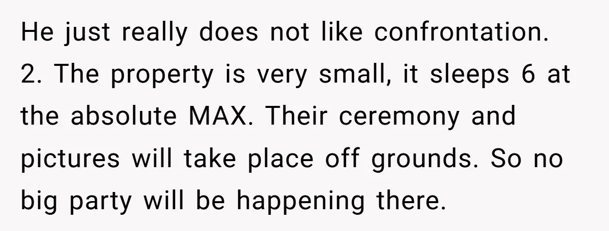 He just really does not like confrontation. 2. The property is very small, it sleeps 6 at the absolute MAX. Their ceremony and pictures will take place off grounds. So...