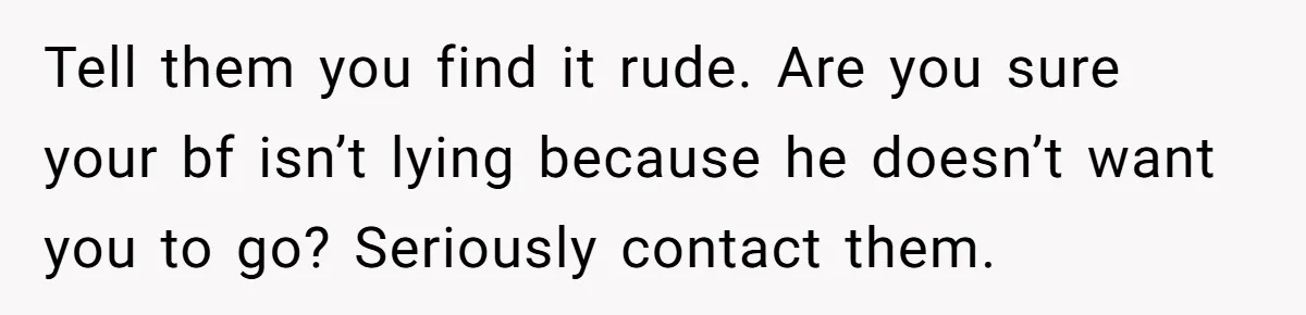 Tell them you find it rude. Are you sure your bf isn’t lying because he doesn’t want you to go? Seriously contact them.
