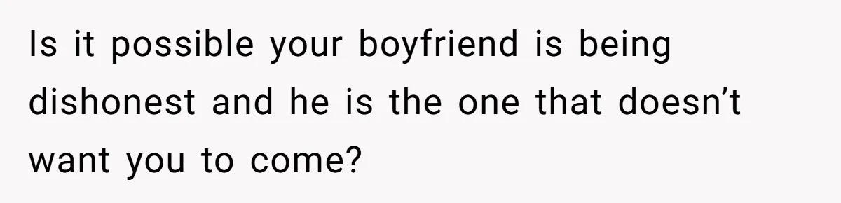 Is it possible your boyfriend is being dishonest and he is the one that doesn’t want you to come?