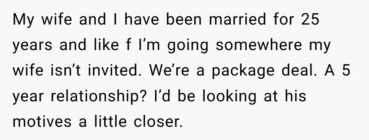 My wife and I have been married for 25 years and like f I’m going somewhere my wife isn’t invited. We’re a package deal. A 5 year relationship? I’d be...