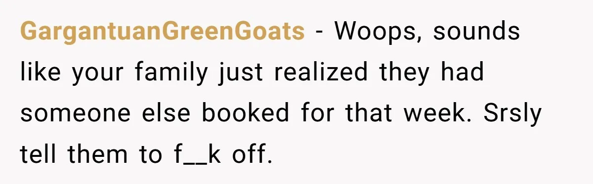 GargantuanGreenGoats − Woops, sounds like your family just realized they had someone else booked for that week. Srsly tell them to f__k off.