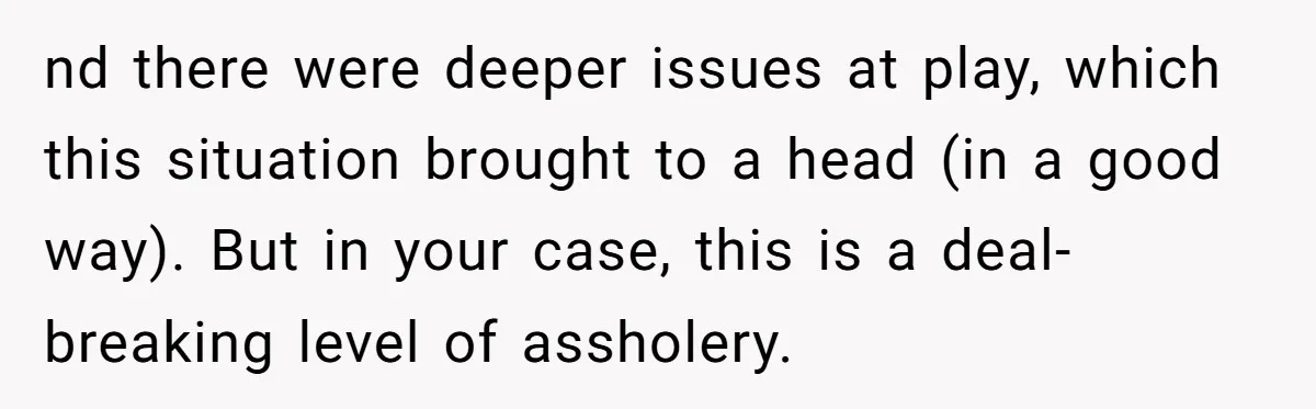nd there were deeper issues at play, which this situation brought to a head (in a good way). But in your case, this is a deal-breaking level of assholery.