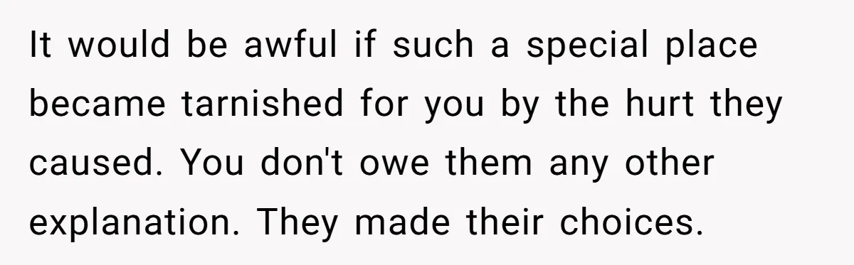 It would be awful if such a special place became tarnished for you by the hurt they caused. You don't owe them any other explanation. They made their choices.