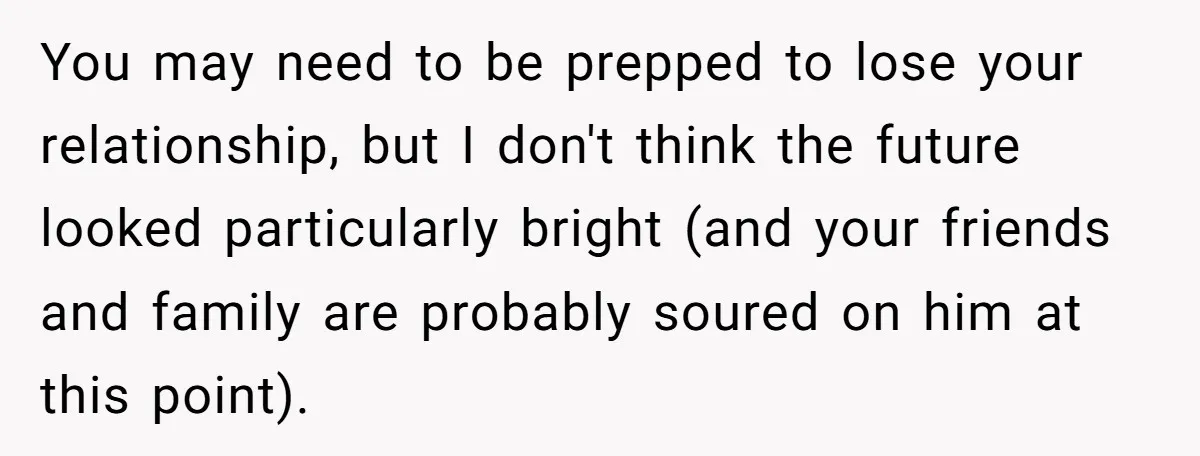 You may need to be prepped to lose your relationship, but I don't think the future looked particularly bright (and your friends and family are probably soured on him at...