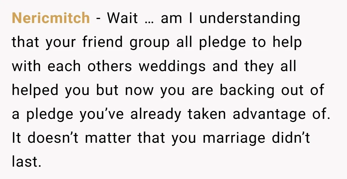 Nericmitch − Wait … am I understanding that your friend group all pledge to help with each others weddings and they all helped you but now you are backing out...