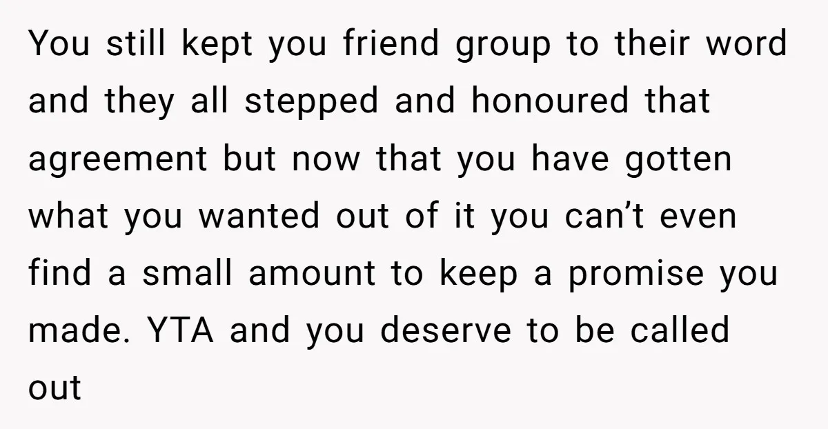 You still kept you friend group to their word and they all stepped and honoured that agreement but now that you have gotten what you wanted out of it you...