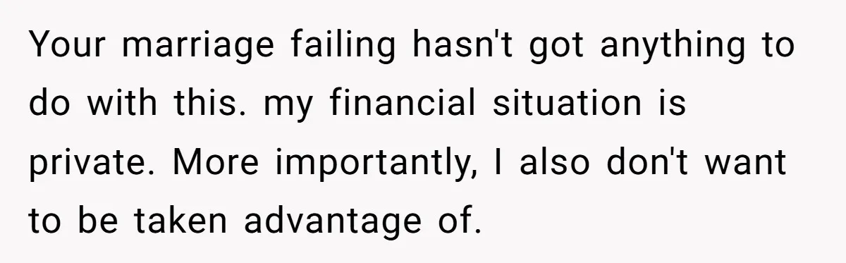 Your marriage failing hasn't got anything to do with this. my financial situation is private. More importantly, I also don't want to be taken advantage of.