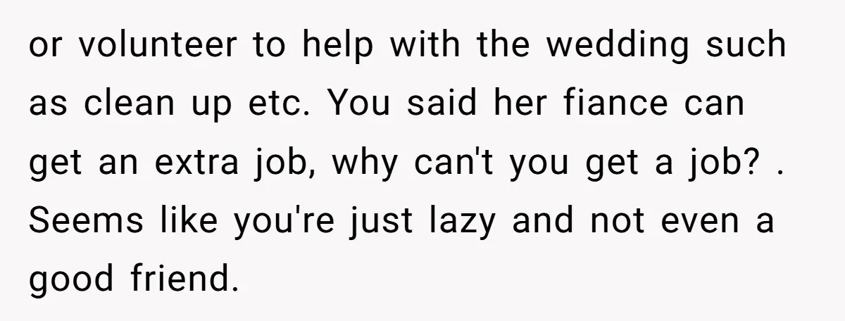 or volunteer to help with the wedding such as clean up etc. You said her fiance can get an extra job, why can't you get a job? . Seems like...