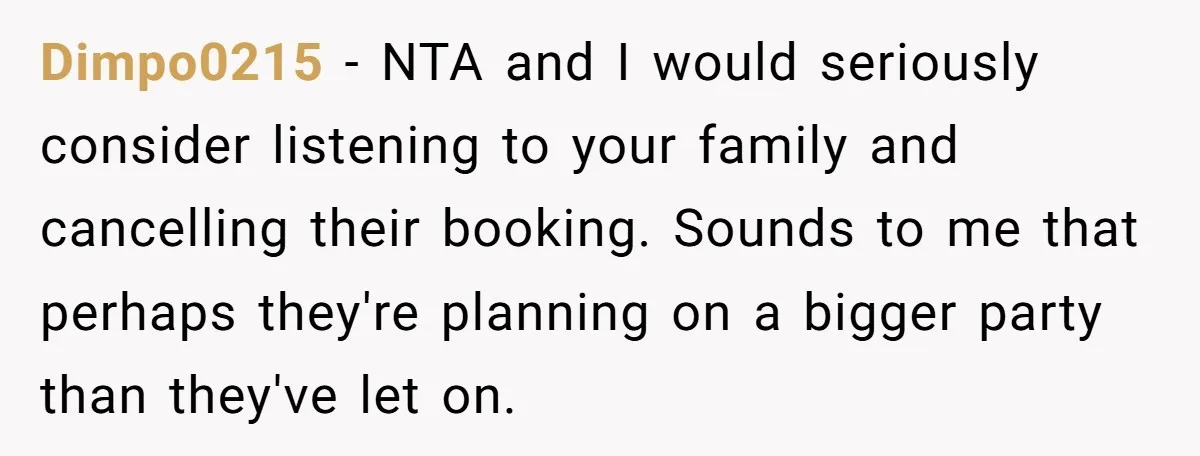 Dimpo0215 − NTA and I would seriously consider listening to your family and cancelling their booking. Sounds to me that perhaps they're planning on a bigger party than they've let...