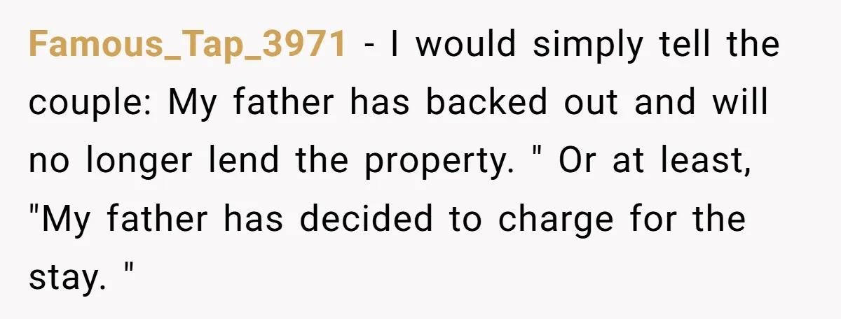 Famous_Tap_3971 − I would simply tell the couple: My father has backed out and will no longer lend the property. " Or at least, "My father has decided to charge...