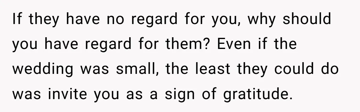 If they have no regard for you, why should you have regard for them? Even if the wedding was small, the least they could do was invite you as a...