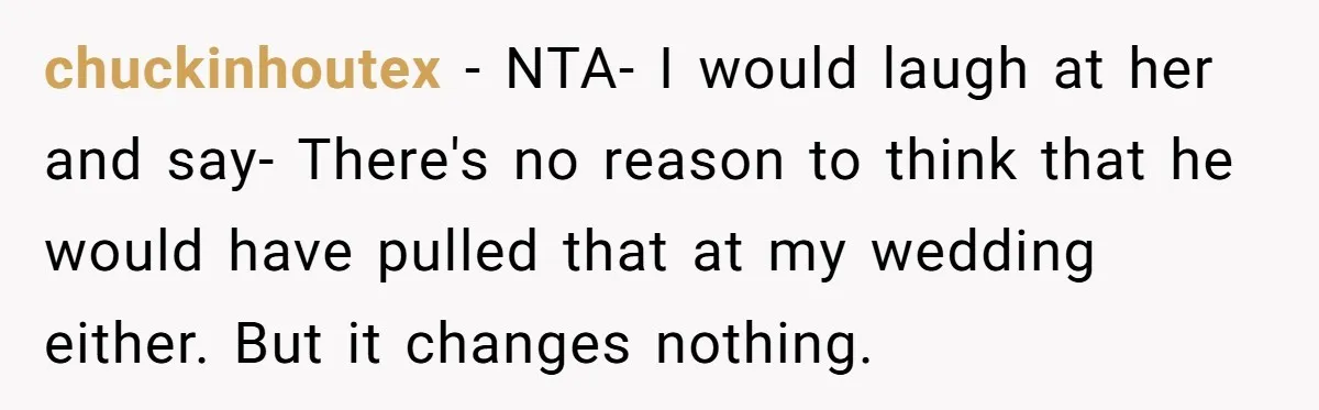 chuckinhoutex - NTA- I would laugh at her and say- There's no reason to think that he would have pulled that at my wedding either. But it changes nothing.