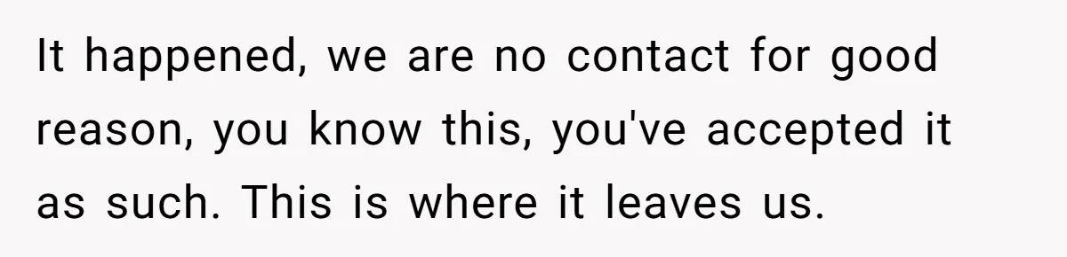 It happened, we are no contact for good reason, you know this, you've accepted it as such. This is where it leaves us.
