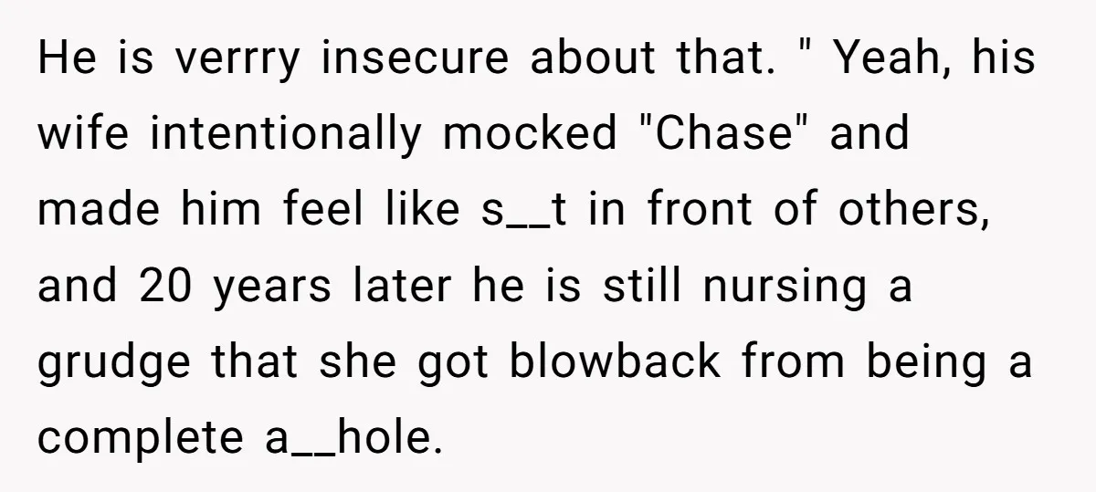 He is verrry insecure about that. " Yeah, his wife intentionally mocked "Chase" and made him feel like s__t in front of others, and 20 years later he is still...