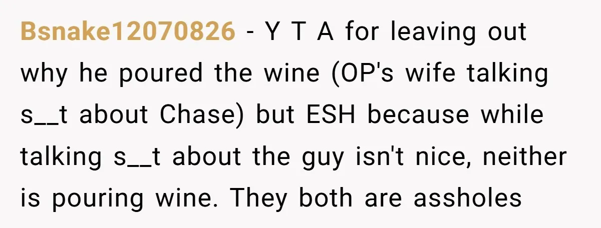 Bsnake12070826 - Y T A for leaving out why he poured the wine (OP's wife talking s__t about Chase) but ESH because while talking s__t about the guy isn't nice,...