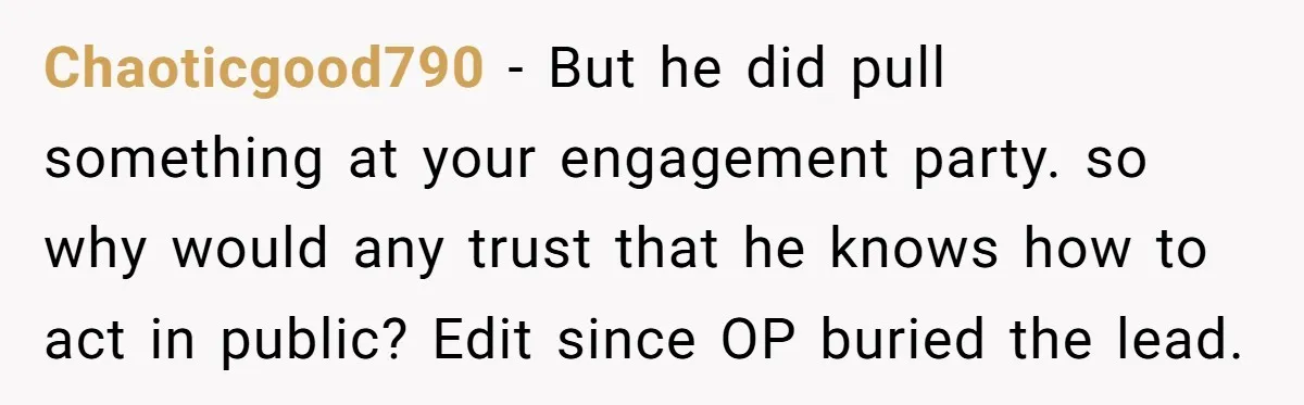 Chaoticgood790 - But he did pull something at your engagement party. so why would any trust that he knows how to act in public? Edit since OP buried the lead.