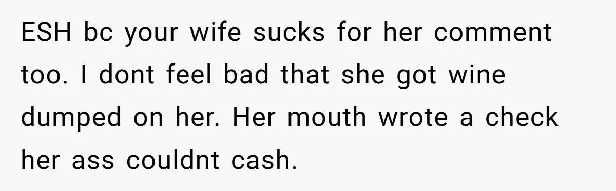 ESH bc your wife sucks for her comment too. I dont feel bad that she got wine dumped on her. Her mouth wrote a check her ass couldnt cash.