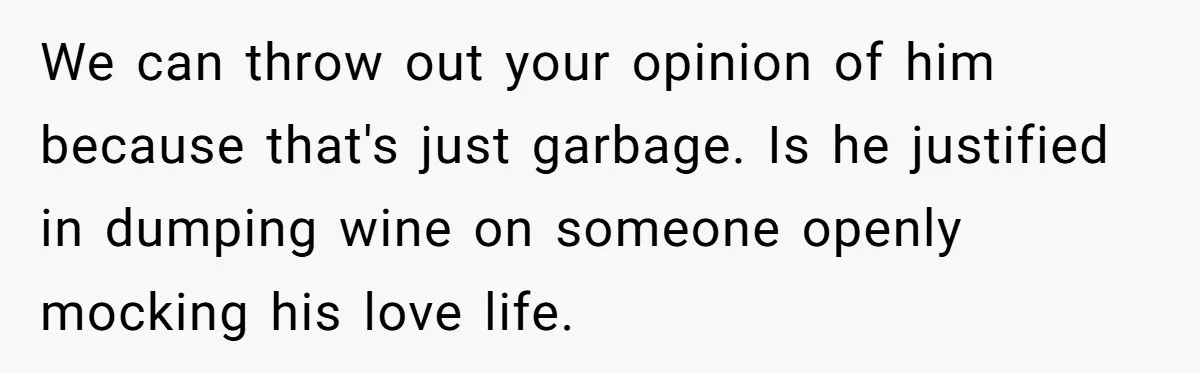We can throw out your opinion of him because that's just garbage. Is he justified in dumping wine on someone openly mocking his love life.