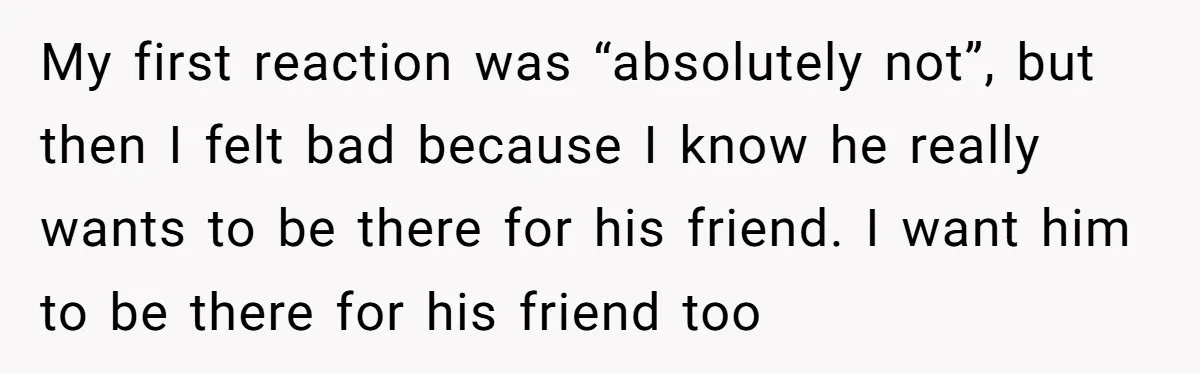 My first reaction was “absolutely not”, but then I felt bad because I know he really wants to be there for his friend. I want him to be there for...