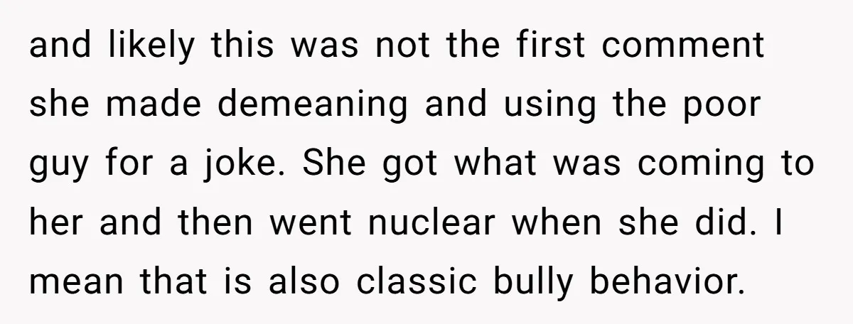 and likely this was not the first comment she made demeaning and using the poor guy for a joke. She got what was coming to her and then went nuclear...