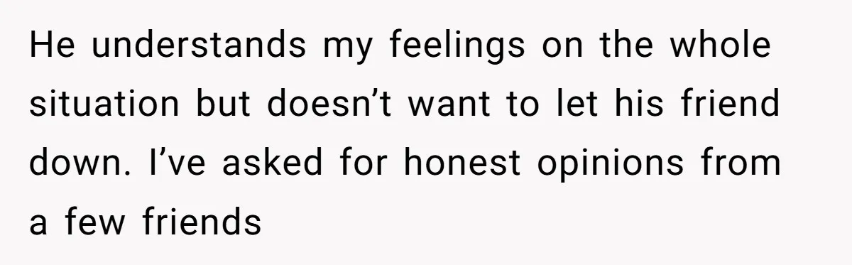He understands my feelings on the whole situation but doesn’t want to let his friend down. I’ve asked for honest opinions from a few friends
