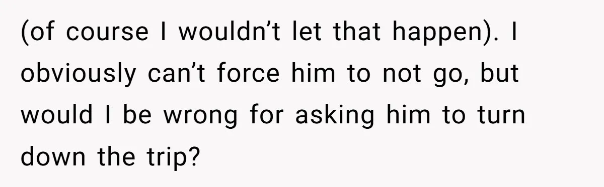(of course I wouldn’t let that happen). I obviously can’t force him to not go, but would I be wrong for asking him to turn down the trip?