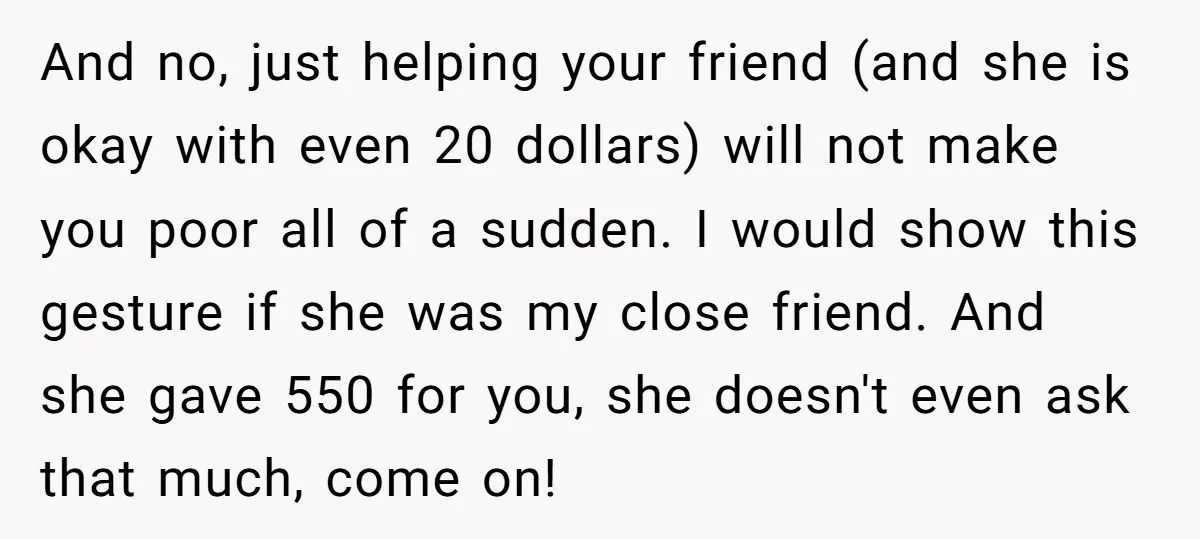 And no, just helping your friend (and she is okay with even 20 dollars) will not make you poor all of a sudden. I would show this gesture if she...