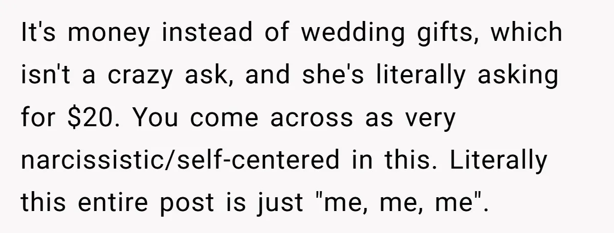It's money instead of wedding gifts, which isn't a crazy ask, and she's literally asking for $20. You come across as very narcissistic/self-centered in this. Literally this entire post is...