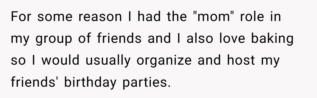 For some reason I had the "mom" role in my group of friends and I also love baking so I would usually organize and host my friends' birthday parties.